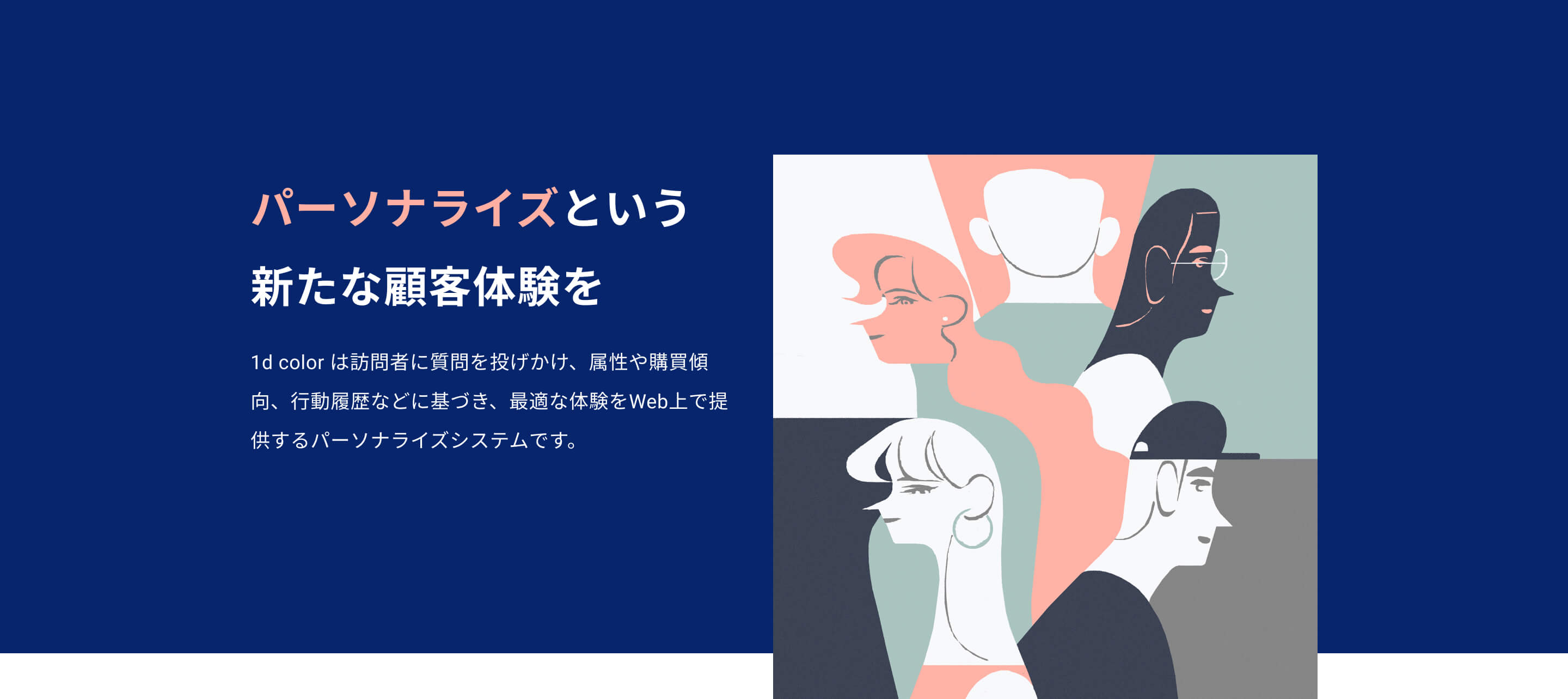 パーソナライズという 新たな顧客体験を 1d color は訪問者に質問を投げかけ、 属性や購買傾向、行動履歴などに基づき、 最適な体験をWeb上で提供する パーソナライズシステムです。