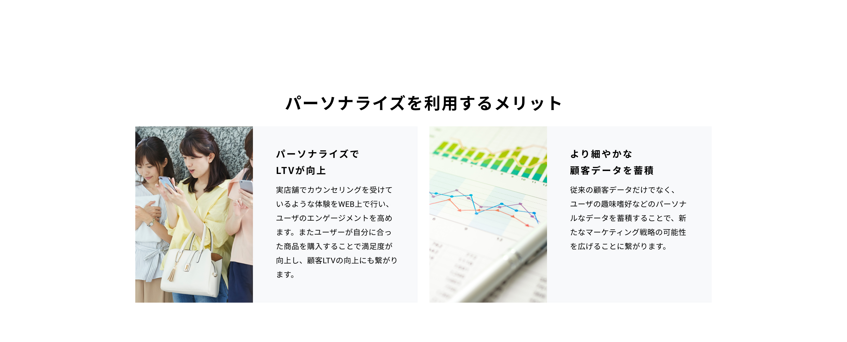パーソナライズを利用するメリットパーソナライズでLTVが向上実店舗でカウンセリングを受けているような体験をWEB上で行い、ユーザのエンゲージメントを高めます。またユーザーが自分に合った商品を購入することで満足度が向上し、顧客LTVの向上にも繋がります。
より細やかな顧客データを蓄積従来の顧客データだけでなく、ユーザの趣味嗜好などのパーソナルなデータを蓄積することで、新たなマーケティング戦略の可能性を広げることに繋がります。