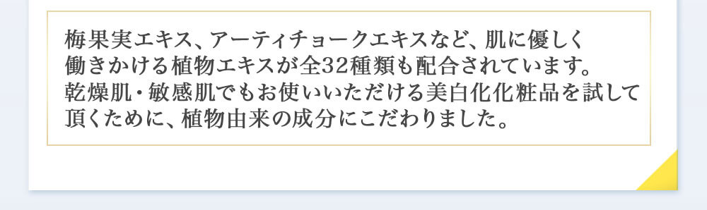 梅果実エキス、アーティチョークエキスなど、肌に優しく働きかける植物エキスが全32種類も配合されています。