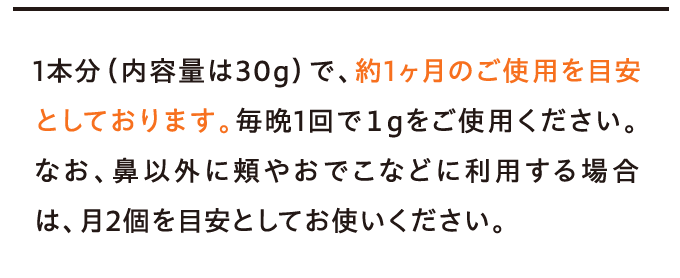 1本分(内容量は30g)で、約1ヶ月のご使用を目安としております。毎晩1回で1gをご使用ください。…