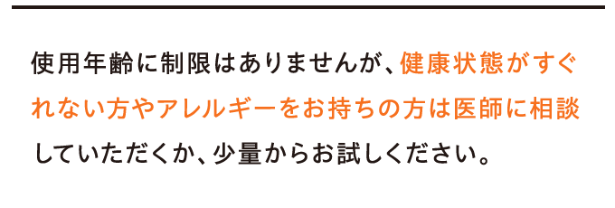 使用年齢に制限はありませんが、健康状態がすぐれない方やアレルギーをお持ちの方は医師に相談していただくか、少量からお試しください。
