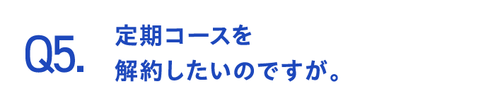 Q5.定期コースを解約したいのですが。