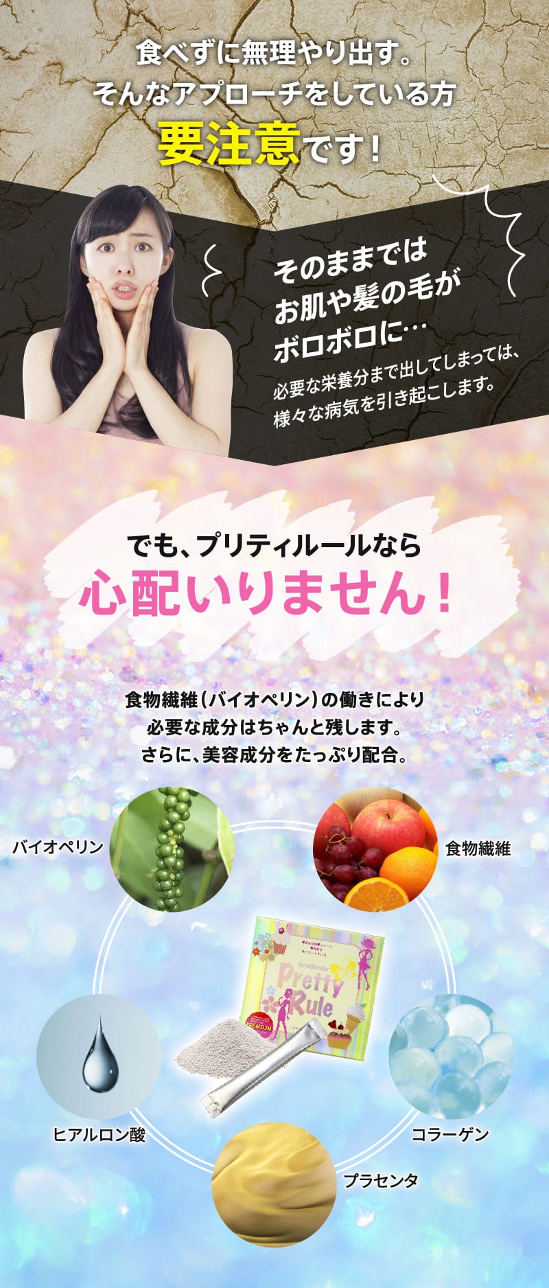 食べずに無理やり出す。そんなアプローチをしている要注意です!でも、プリティルールなら心配いりません!食物繊維(バイオペリン)の働きにより必要な成分はちゃんと残します。さらに、美容成分をたっぷり配合。