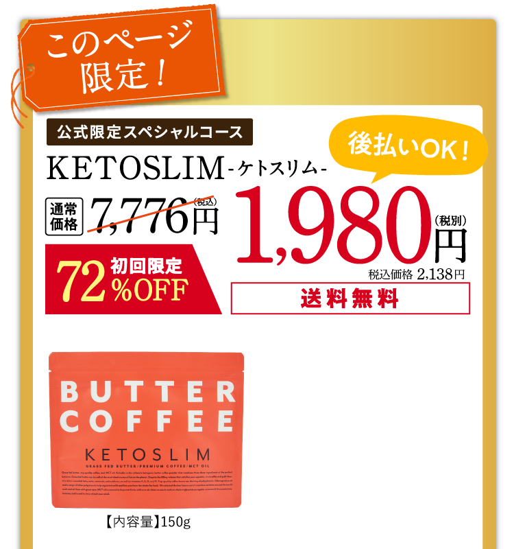 このページ限定!いつでも休止できる定期お届けコース「公式限定スペシャルコース」KETOSLIM -ケトスリム- 通常価格7,200円(税別)のところ、初回72%OFFの1,980円(税別)! 送料無料!後払いもOK!【内容量】150g【賞味期限】枠外下部に記載。【保存方法】直射日光、高音多湿を避けて保存してください。2回目以降は30%OFFの4,980円(税別)でお届けします。