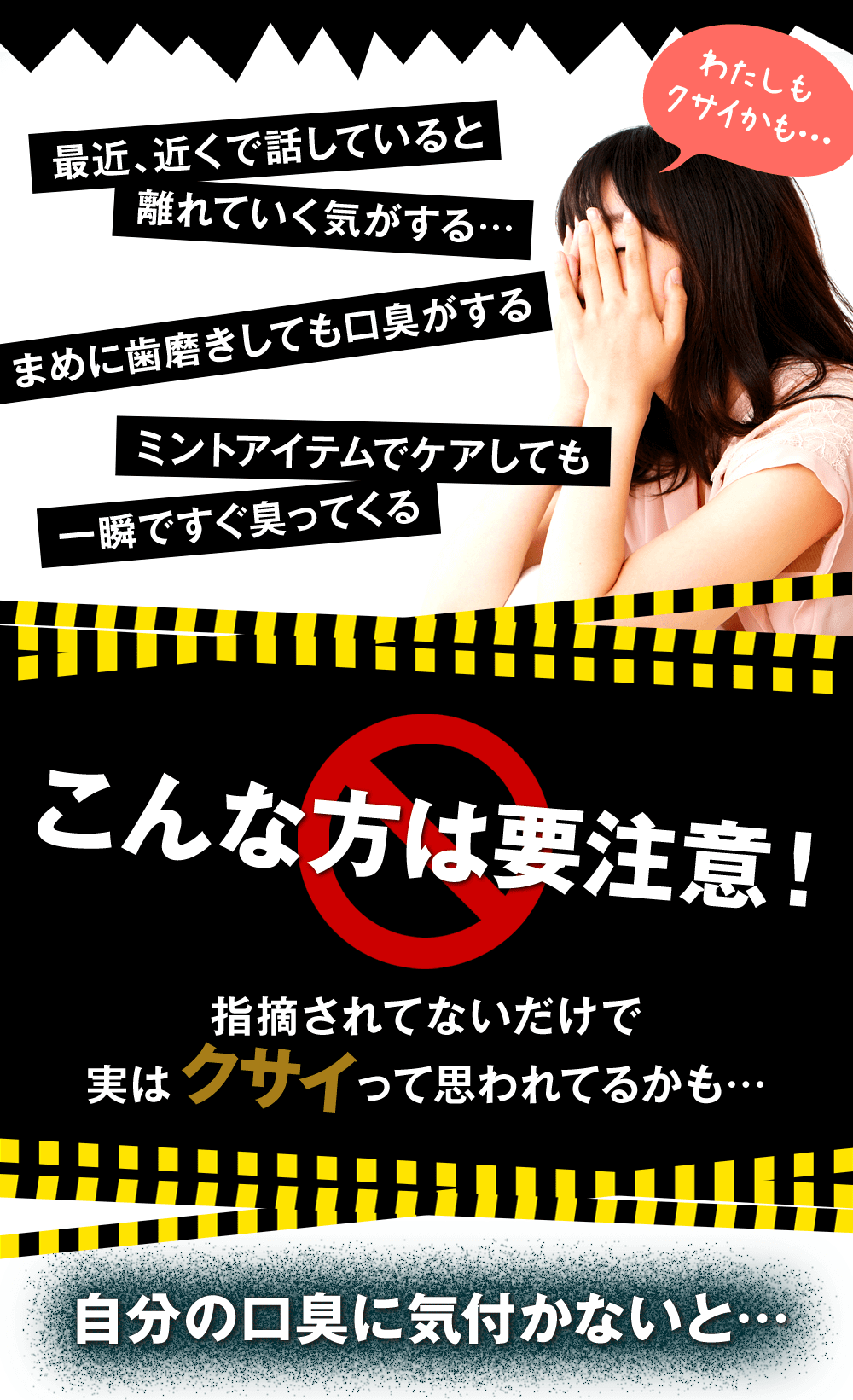 こんな方は要注意!最近近くで話していると離れていく気がする、まめに歯磨きしても口臭がする、ミントアイテムでケアしても一瞬ですぐ臭ってくる。指摘されてないだけで実は臭いって思われているかも…