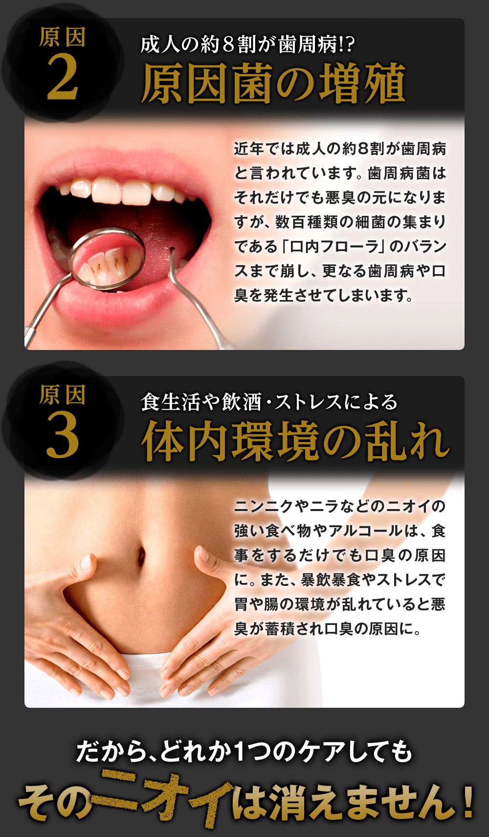 近年では成人の8割が歯周病と言われており、歯周病菌はそれだけで悪臭の元。口内フローラのバランスを崩しているんです。また、暴飲暴食やストレスで胃や腸の環境が乱れていると悪臭が蓄積されて口臭の原因になっているんです!どれか一つのケアだけでは、そのニオイは消えません!