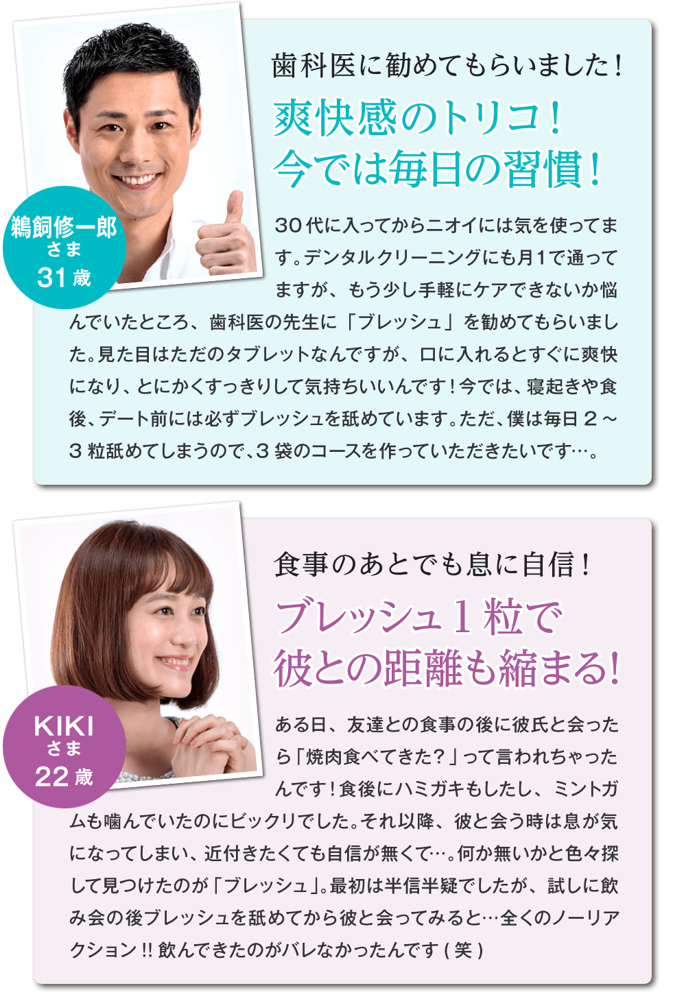 歯科医に勧めてもらったと語るのは鵜飼修一郎様 31歳。手軽にケア出来る方法を歯科医に相談したところ、『ブレッシュ』を教えて頂いたんだそうです。22歳女性のkiki様は食事のあとでも『ブレッシュ』を1粒飲むだけで息に自信が持てる!彼との距離も縮まったそうです!