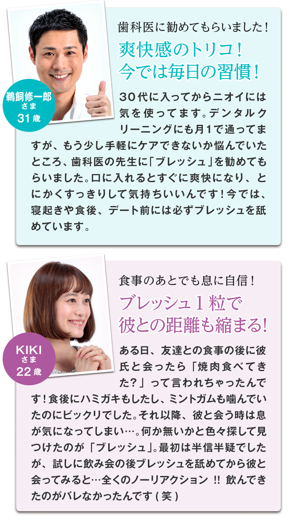 歯科医に勧めてもらったと語るのは鵜飼修一郎様 31歳。手軽にケア出来る方法を歯科医に相談したところ、『ブレッシュ』を教えて頂いたんだそうです。22歳女性のkiki様は食事のあとでも『ブレッシュ』を1粒飲むだけで息に自信が持てる!彼との距離も縮まったそうです!