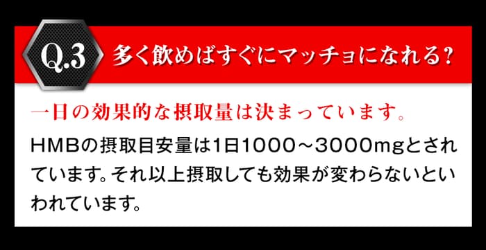 多く飲めばすぐにマッチョになれる?一日の効果的な摂取量は決まっています。hmbの摂取目安量は1日1000から3000mgとされています。それ以上摂取しても効果が変わらないと言われています。