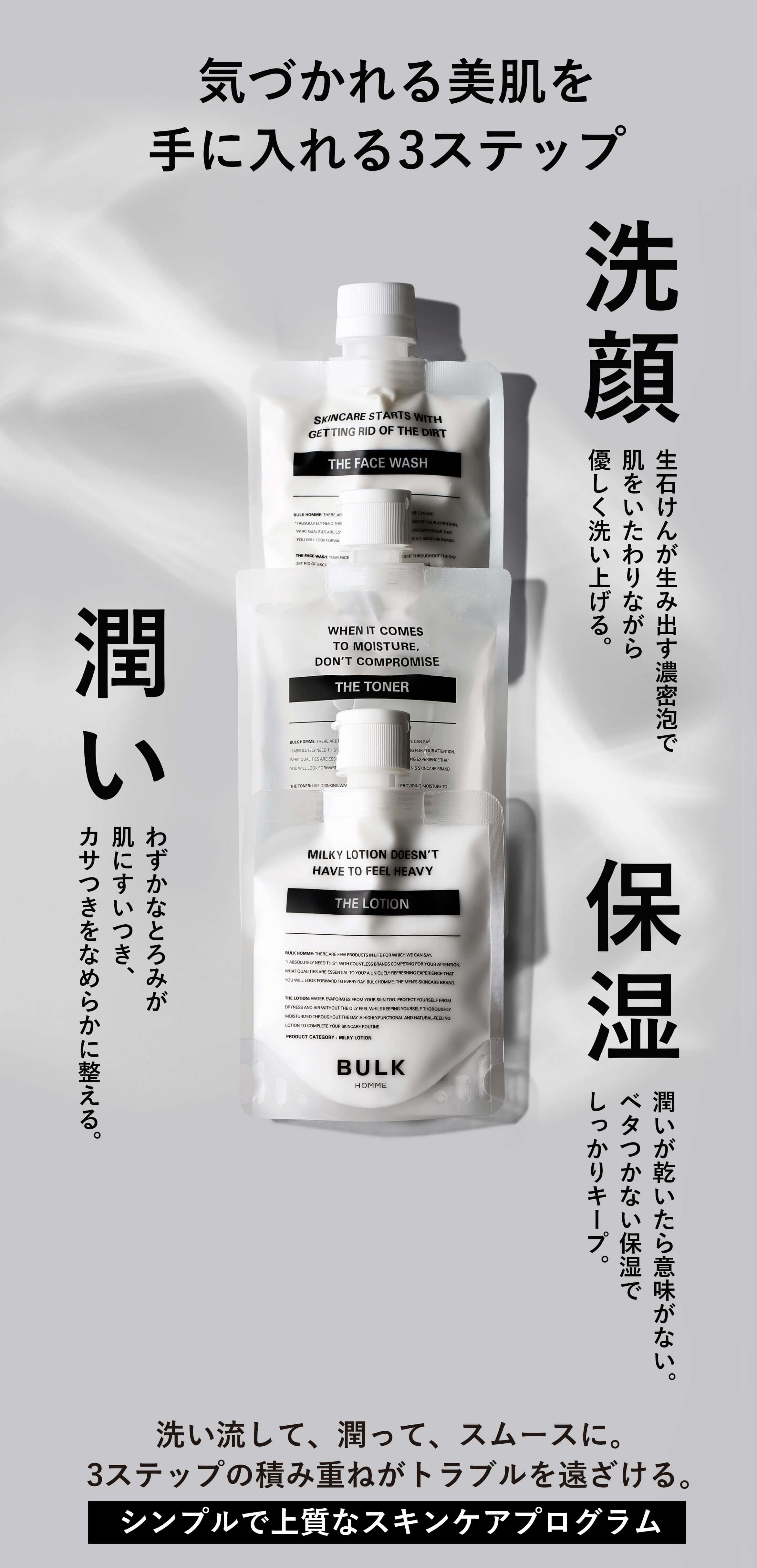 男を上げる、美肌への3ステップ 洗顔 感じたことのないような濃密な泡で肌を労るようにOFF。 潤い わずかなとろみが肌にすいつき、カサつきをなめらかに整える。 保湿 潤いが乾いたら意味がない。ベタつかない保湿で長時間キープ。 洗い流して、潤って、スムースに。3つのステップで男の美肌を実現。ひとつ上のスキンケアで、差をつけろ。