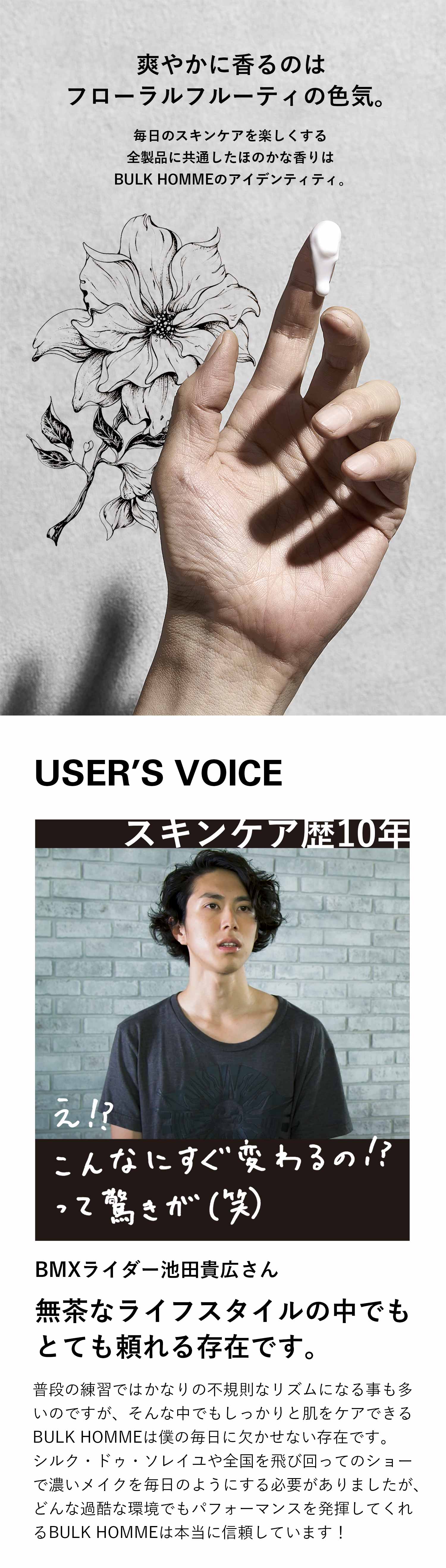 男らしさに色気が増す、ただひとつの香り。フローラルフルーティーの、甘すぎず軽すぎない、落ち着きのある香りは全アイテム共通。FLORAL FRUITY USER’S VOICE スキンケア歴10年 TAKAHIRO IKEDA BMXライダー池田貴広さん 無茶なライフスタイルの中でもとても頼れる存在です。普段の練習ではかなりの不規則なリズムになる事も多いのですが、そんな中でもしっかりと肌をケアできるBULK HOMMEは僕の毎日に欠かせない存在です。シルク・ド・ソレイユや全国を飛び回ってのショーで濃いメイクを毎日のようにする必要がありましたが、どんな過酷な環境でもパフォーマンスを発揮してくれるBULK HOMMEは本当に信頼しています!
