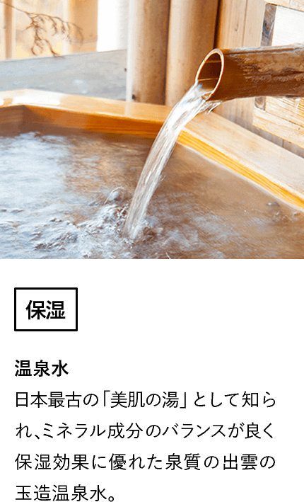 温泉水(保湿)日本最古の「美肌の湯」として知られ、ミネラル成分のバランスが良く保湿効果に優れた泉質の出雲の玉造温泉水。
