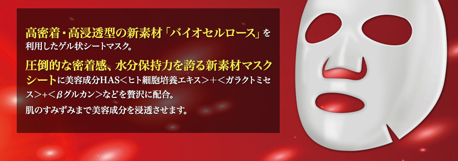 高密着・高浸透型の新素材「バイオセルロース」を利用したゲル状シートマスク。圧倒的な密着感、水分保持力を誇る新素材マスクシートに美容成分HAS<ヒト細胞培養エキス>+<ガラクトミセス>+<βグルカン>などを贅沢に配合。肌のすみずみまで美容成分を浸透させます。