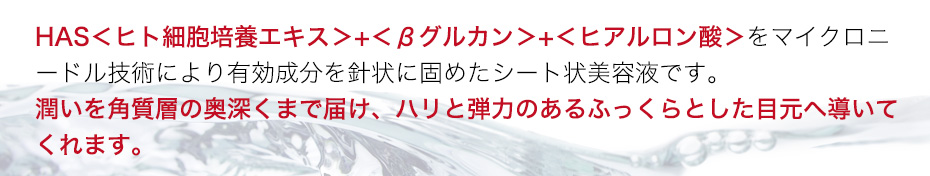 HAS<ヒト細胞培養エキス>+<βグルカン>+<ヒアルロン酸>をマイクロニードル技術により有効成分を針状に固めたシート状美容液です。潤いを角質層の奥深くまで届け、ハリと弾力のあるふっくらとした目元へ導いてくれます。