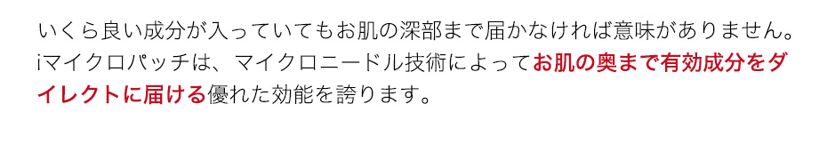 いくら良い成分が入っていてもお肌の深部まで届かなければ意味がありません。iマイクロパッチは、マイクロニードル技術によってお肌の奥まで有効成分をダイレクトに届ける優れた効能を誇ります。