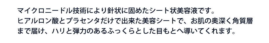 マイクロニードル技術により針状に固めたシート状美容液です。ヒアルロン酸とプラセンタだけで出来た美容シートで、お肌の奥深く角質層まで届け、ハリと弾力のあるふっくらとした目もとへ導いてくれます。