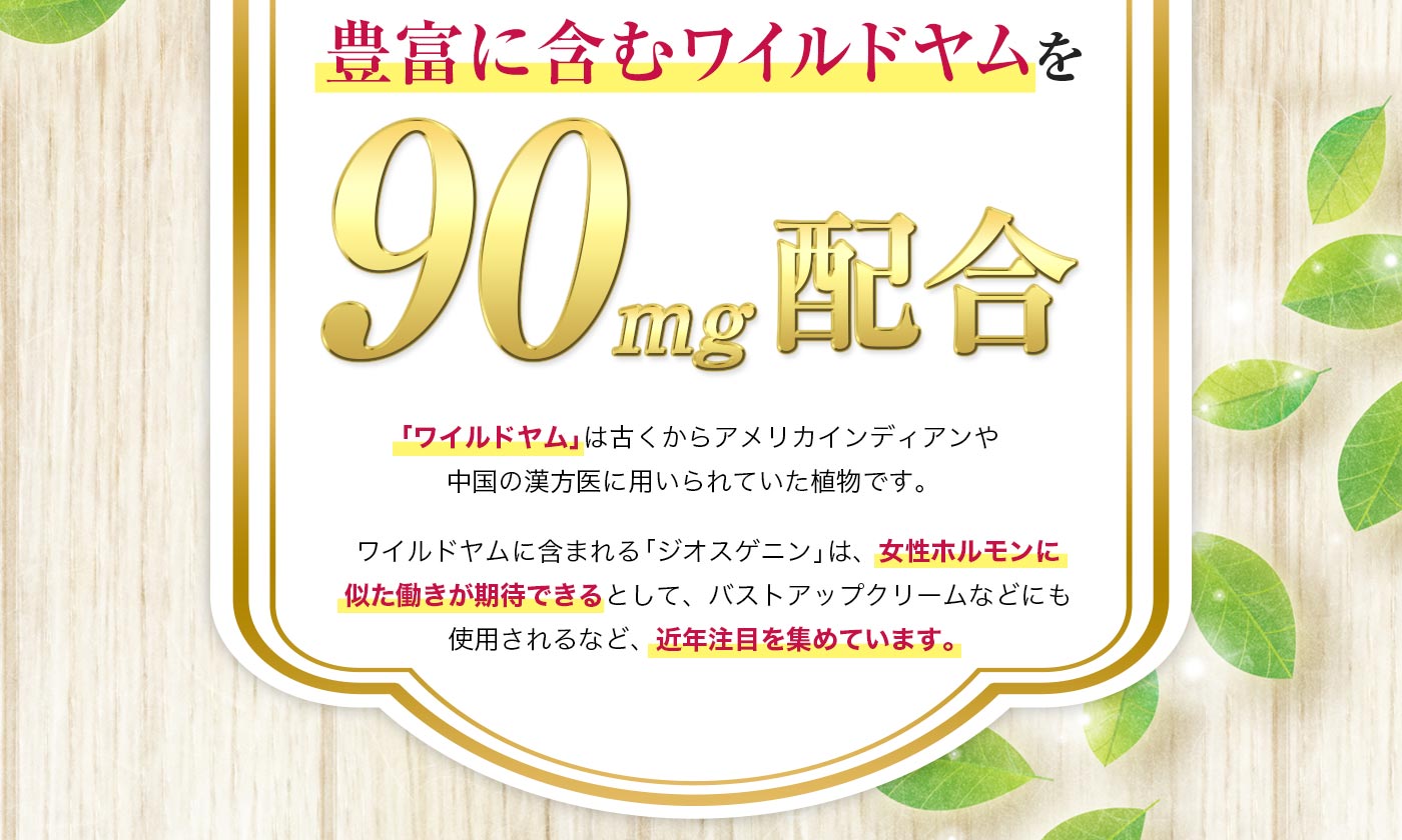 ワイルドヤムに含まれる「ジオスゲニン」は、女性ホルモンに似た働きができるとしてバストアップクリームにも使用されるなど近年注目を集めています。