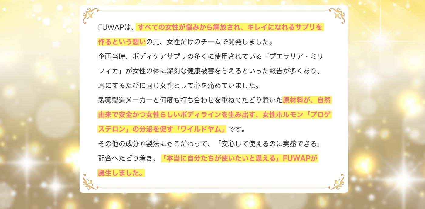 FUWAPは、すべての女性が悩みから解放され、キレイになれるサプリを作るという想いのもと、女性だけのチームで開発しました。