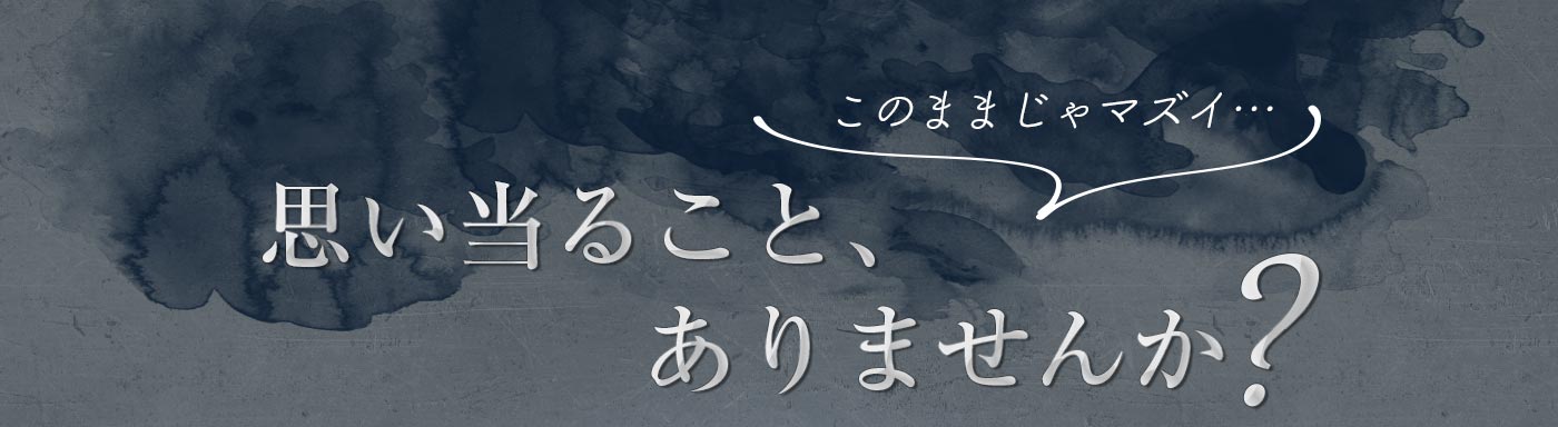 このままじゃマズイ 思い当たること、ありませんか