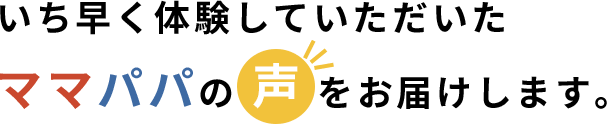 いち早く体験していただいたママパパの声をお届けします。