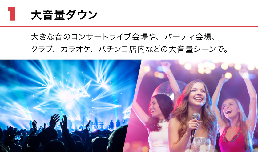 (1) 大音量ダウン。大きな音のコンサートライブ会場や、パーティ会場、クラブ、カラオケ、パチンコ店内などの大音量シーンで。