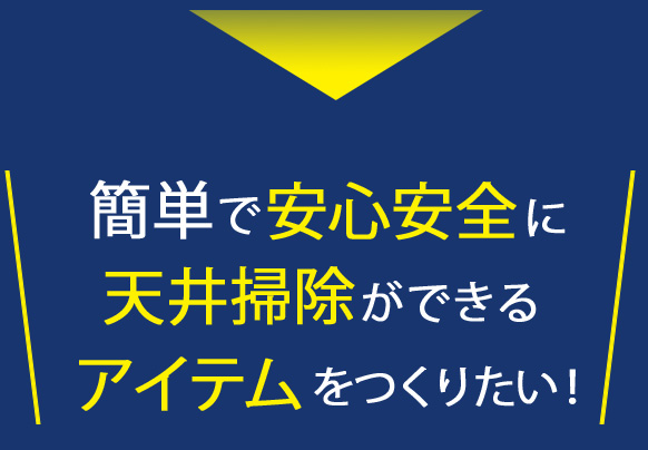 簡単で安心安全に天井掃除ができるアイテムをつくりたい!