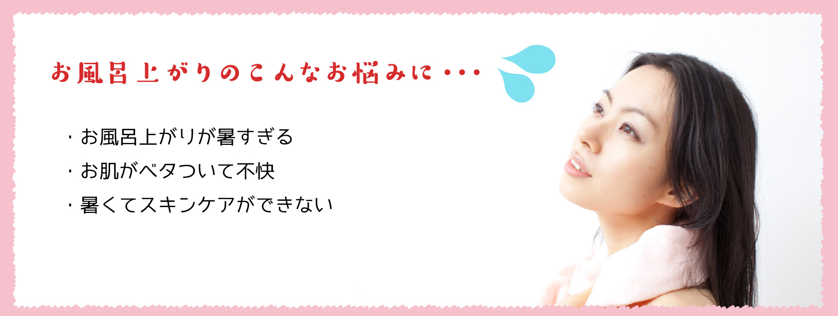 お風呂上がりのこんなお悩みに・・・。・お風呂上がりが暑すぎる ・お肌がベタついて不快 ・暑くてスキンケアができない