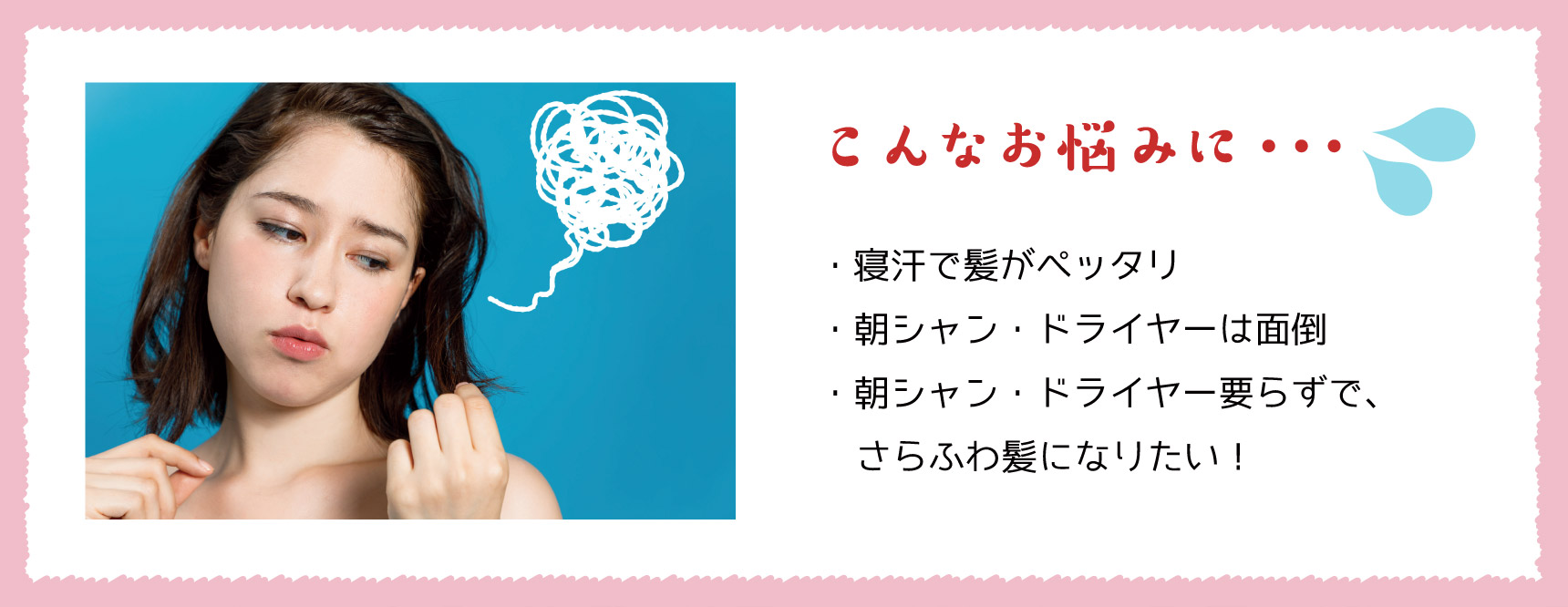 こんなお悩みに… ・寝汗で髪がペッタリ ・朝シャン・ドライヤーは面倒 ・朝シャン・ドライヤー要らずで、さらふわ髪になりたい!