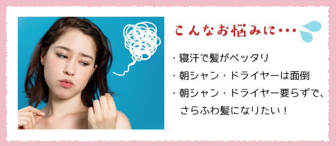 こんなお悩みに… ・寝汗で髪がペッタリ ・朝シャン・ドライヤーは面倒 ・朝シャン・ドライヤー要らずで、さらふわ髪になりたい!