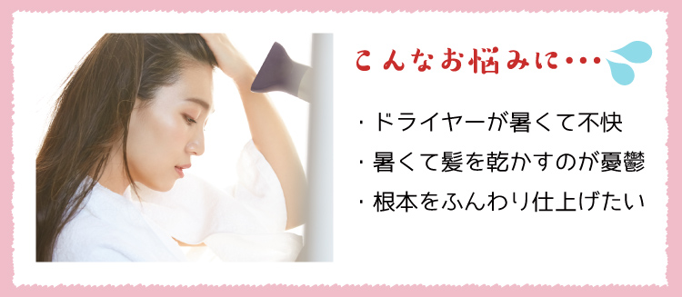 こんなお悩みに… ・ドライヤーが暑くて不快 ・暑くて髪を乾かすのが憂鬱 ・根本をふんわり仕上げたい