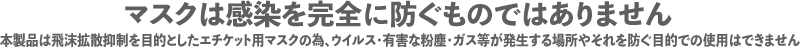 マスクは感染を完全に防ぐものではありません。本製品は飛沫拡散抑制を目的としたエチケット用マスクの為、ウイルス・有害な粉塵・ガス等が発生する場所やそれを防ぐ目的での使用はできません