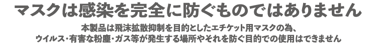 マスクは感染を完全に防ぐものではありません。本製品は飛沫拡散抑制を目的としたエチケット用マスクの為、ウイルス・有害な粉塵・ガス等が発生する場所やそれを防ぐ目的での使用はできません