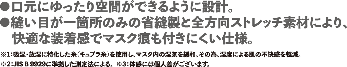 ・口元にゆったり空間ができるように設計 ・縫い目が一箇所のみの省縫製と全方向ストレッチ素材により快適な装着感でマスク痕も付きにくい仕様。※1:吸湿・放湿に特化した糸(キュプラ糸)を使用し、マスク内の湿気を緩和。その為、湿度による肌の不快感を軽減。 ※2:JIS B 9929に準拠した測定法による。 ※3:体感には個人差がございます。