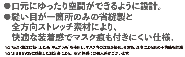 ・口元にゆったり空間ができるように設計 ・縫い目が一箇所のみの省縫製と全方向ストレッチ素材により快適な装着感でマスク痕も付きにくい仕様。※1:吸湿・放湿に特化した糸(キュプラ糸)を使用し、マスク内の湿気を緩和。その為、湿度による肌の不快感を軽減。 ※2:JIS B 9929に準拠した測定法による。 ※3:体感には個人差がございます。