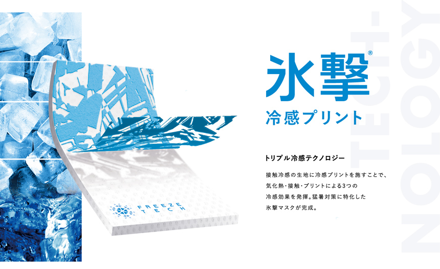 氷撃 冷感プリント トリプル冷感テクノロジー 接触冷感の生地に冷感プリントを施すことで、気化熱・接触・プリントによる3つの冷感効果を発揮。猛暑対策に特化した氷撃マスクが完成。