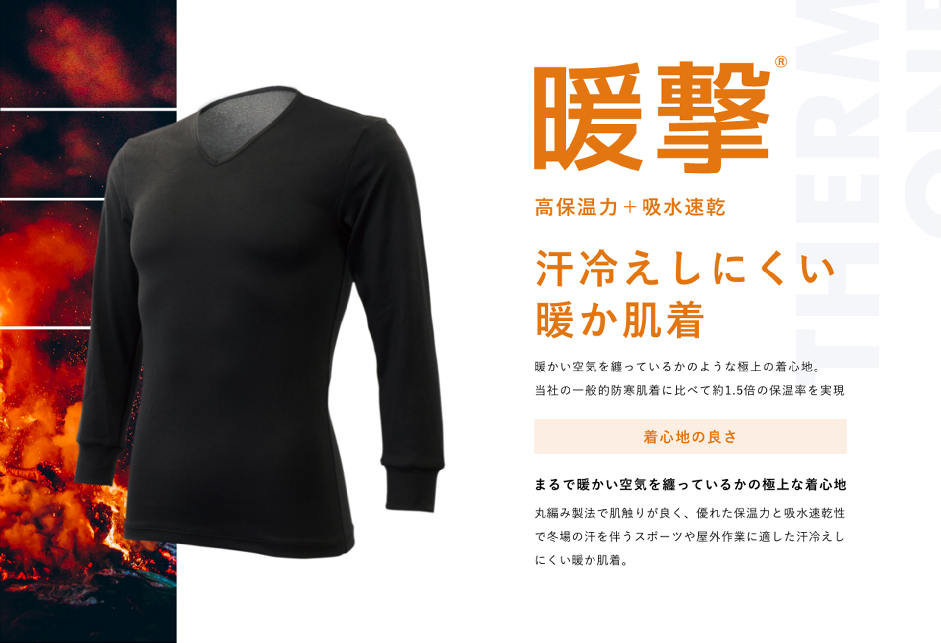 暖撃® 高保温力+吸水速乾 汗冷えしにくい暖か肌着 暖かい空気を纏っているかのような極上の着心地。当社の一般的防寒肌着に比べて約1.5倍の保温率を実現 着心地の良さ まるで暖かい空気を纏っているかの極上な着心地 丸編み製法で肌触りが良く、優れた保温力と吸水速乾性で冬場の汗を伴うスポーツや屋外作業に適した汗冷えしにくい暖か肌着。
