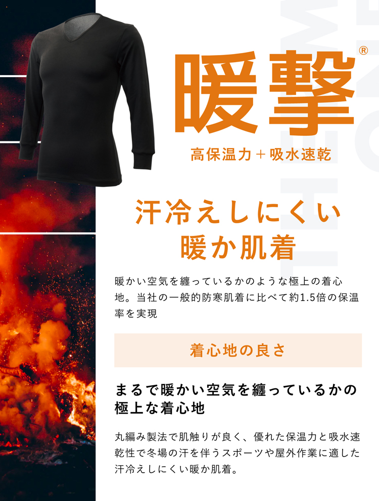 暖撃® 高保温力+吸水速乾 汗冷えしにくい暖か肌着 暖かい空気を纏っているかのような極上の着心地。当社の一般的防寒肌着に比べて約1.5倍の保温率を実現 着心地の良さ まるで暖かい空気を纏っているかの極上な着心地 丸編み製法で肌触りが良く、優れた保温力と吸水速乾性で冬場の汗を伴うスポーツや屋外作業に適した汗冷えしにくい暖か肌着。