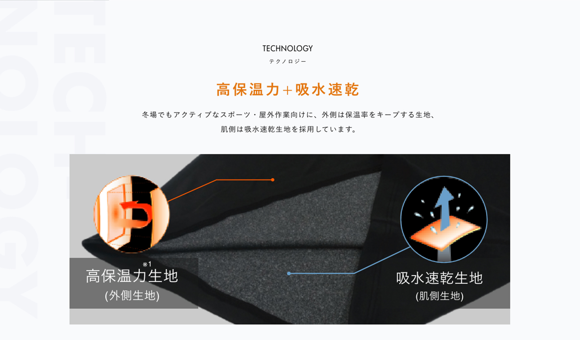 TECHNOLOGY テクノロジー 高保温力+吸水速乾 冬場でもアクティブなスポーツ・屋外作業向けに、外側は保温率をキープする生地、肌側は吸水速乾生地を採用しています。