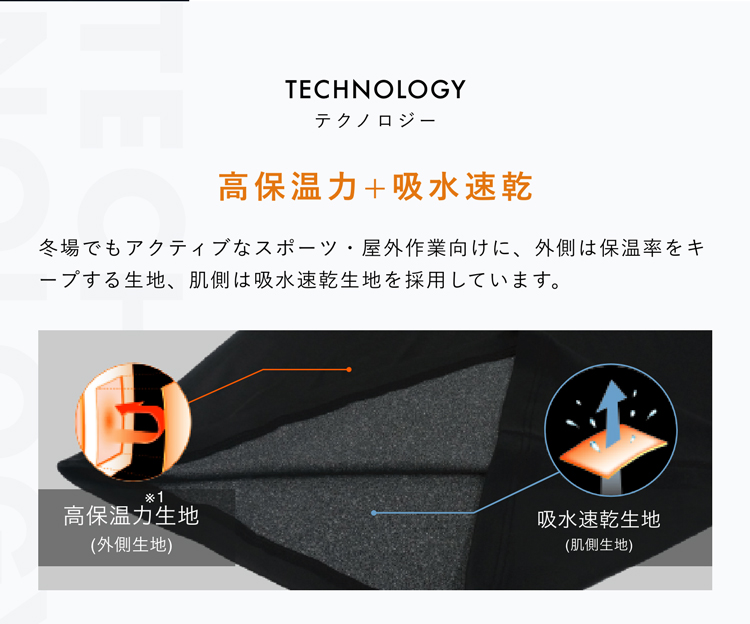 TECHNOLOGY テクノロジー 高保温力+吸水速乾 冬場でもアクティブなスポーツ・屋外作業向けに、外側は保温率をキープする生地、肌側は吸水速乾生地を採用しています。