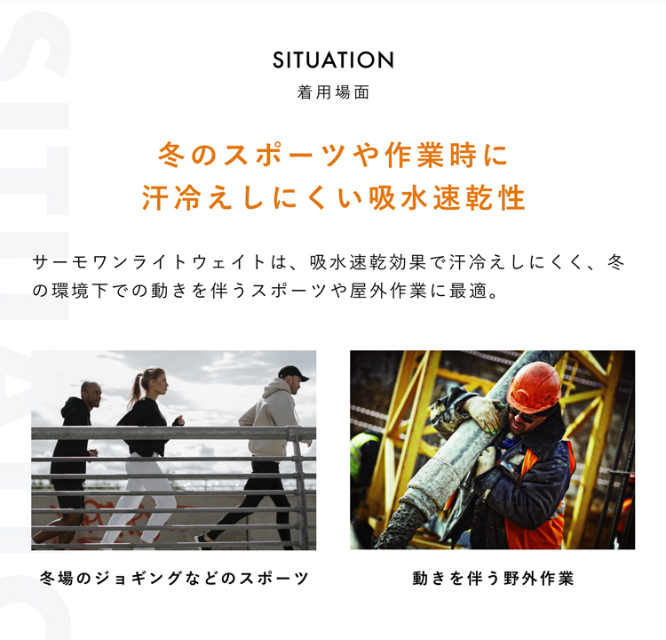 SITUATION 着用場面 冬のスポーツや作業時に汗冷えしにくい吸水速乾性 冬場のジョギングなどのスポーツ 動きを伴う野外作業