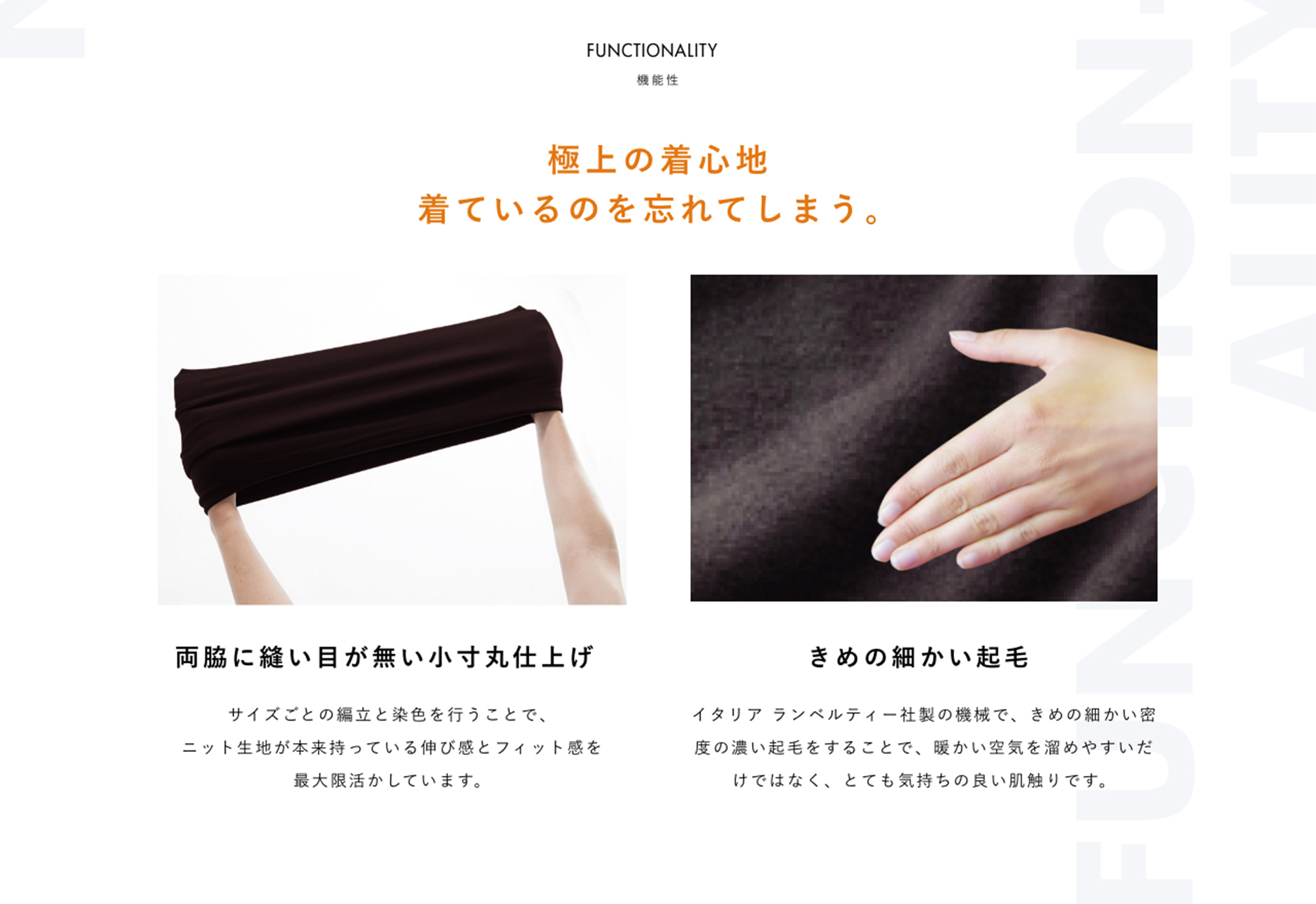 FUNCTIONALITY 機能性 極上の着心地 着ているのを忘れてしまう。 両脇に縫い目が無い小寸丸仕上げ サイズごとの編立と染色を行うことで、ニット生地が本来持っている伸び感とフィット感を最大限活かしています。きめの細かい起毛 イタリア ランベルティー社製の機械で、きめの細かい密度の濃い起毛をすることで、暖かい空気を溜めやすいだけではなく、とても気持ちの良い肌触りです。
