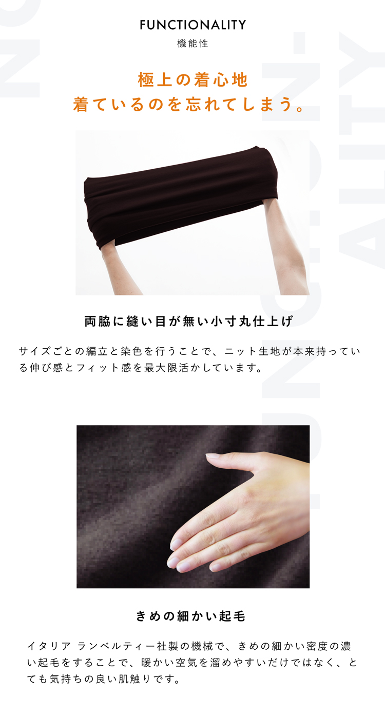 FUNCTIONALITY 機能性 極上の着心地 着ているのを忘れてしまう。 両脇に縫い目が無い小寸丸仕上げ サイズごとの編立と染色を行うことで、ニット生地が本来持っている伸び感とフィット感を最大限活かしています。きめの細かい起毛 イタリア ランベルティー社製の機械で、きめの細かい密度の濃い起毛をすることで、暖かい空気を溜めやすいだけではなく、とても気持ちの良い肌触りです。