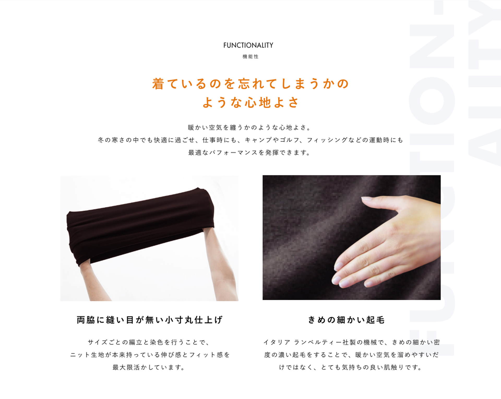 FUNCTIONALITY 機能性 着ているのを忘れてしまうかのような心地よさ 暖かい空気を纏うかのような心地よさ。冬の寒さの中でも快適に過ごせ、仕事時にも、キャンプやゴルフ、フィッシングなどの運動時にも最適なパフォーマンスを発揮できます。 両脇に縫い目が無い小寸丸仕上げ サイズごとの編立と染色を行うことで、ニット生地が本来持っている伸び感とフィット感を最大限活かしています。 きめの細かい起毛 イタリア ランベルティー社製の機械で、きめの細かい密度の濃い起毛をすることで、暖かい空気を溜めやすいだけではなく、とても気持ちの良い肌触りです。