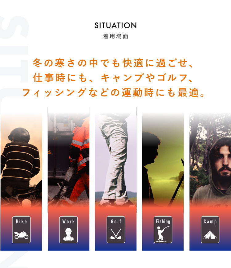 SITUATION 着用場面 冬の寒さの中でも快適に過ごせ、仕事時にも、キャンプやゴルフ、フィッシングなどの運動時にも最適。