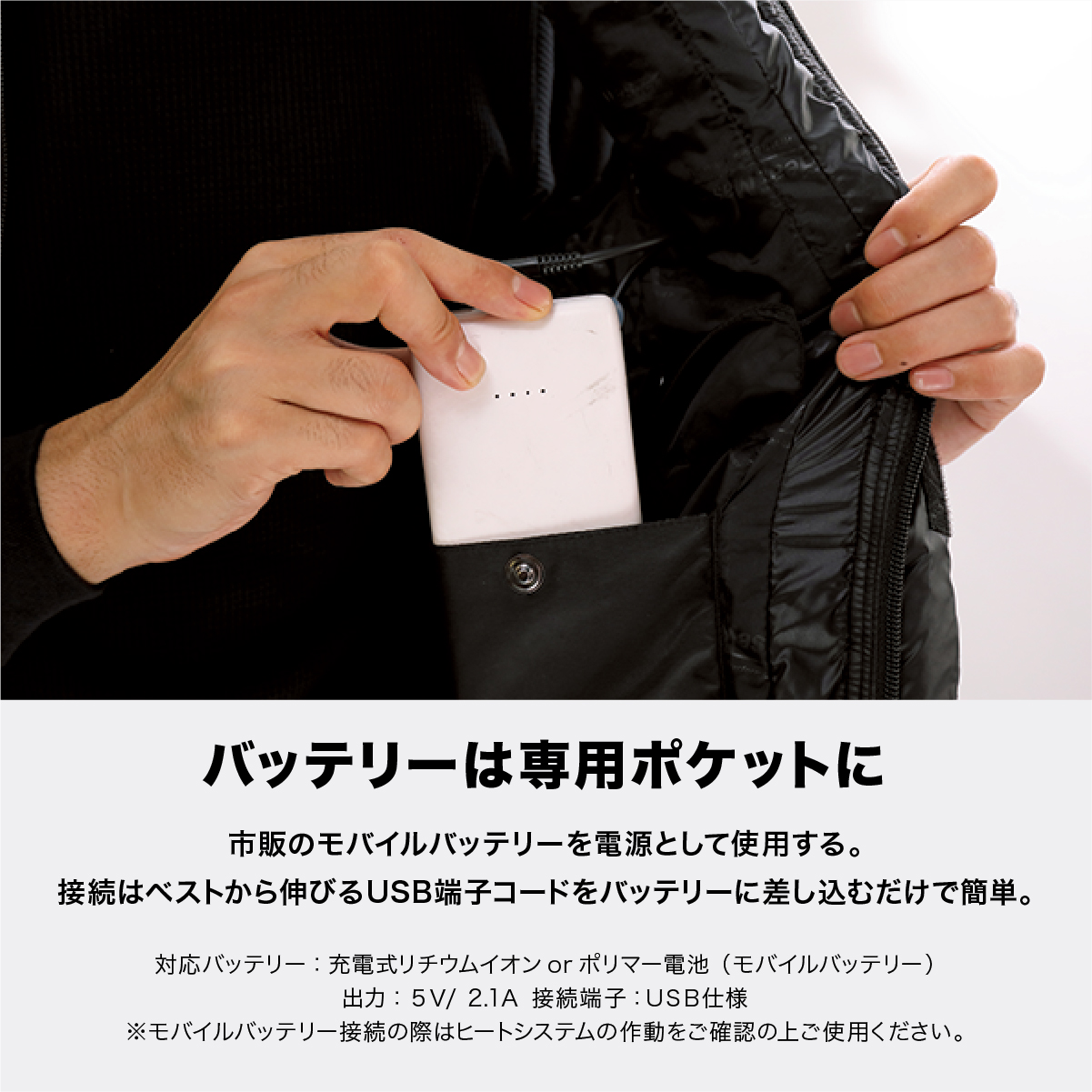 バッテリーは専用ポケットに 市販のモバイルバッテリーを電源として使用する。接続はベストから伸びるUSB端子コードをバッテリーに差し込むだけで簡単。対応バッテリー:充電式リチウムイオンorポリマー電池(モバイルバッテリー) 出力:5V/2.1A 接続端子:USB仕様 ※モバイルバッテリー接続の際はヒートシステムの作動をご確認の上ご使用ください。
