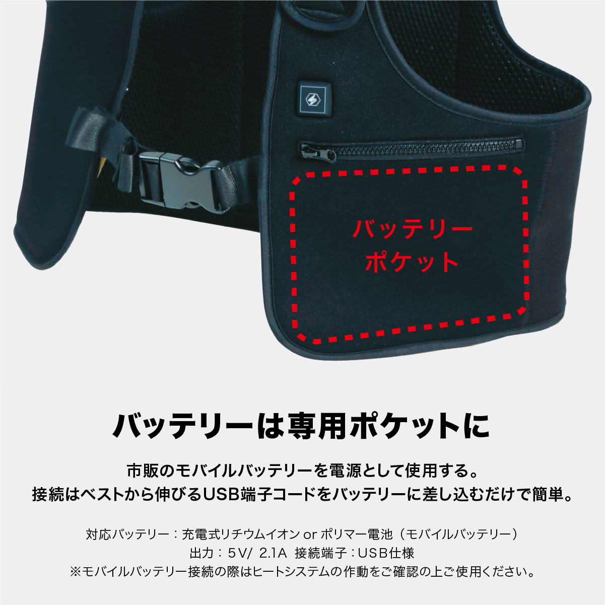 バッテリーは専用ポケットに 市販のモバイルバッテリーを電源として使用する。接続はベストから伸びるUSB端子コードをバッテリーに差し込むだけで簡単。対応バッテリー:充電式リチウムイオンorポリマー電池(モバイルバッテリー) 出力:5V/2.1A 接続端子:USB仕様 ※モバイルバッテリー接続の際はヒートシステムの作動をご確認の上ご使用ください。