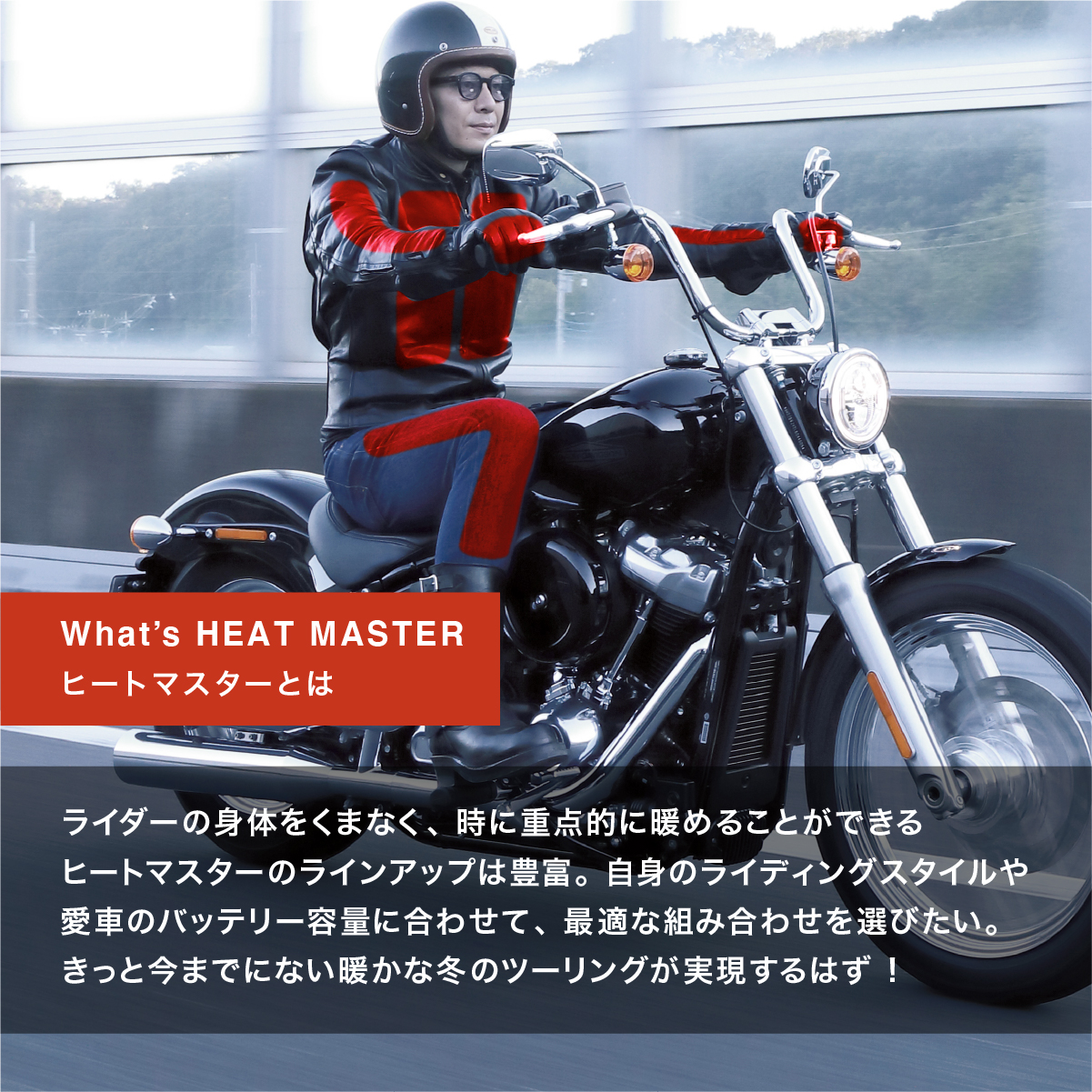 What's HEAT MASTER ヒートマスターとは ライダーの身体をくまなく、時に重点的に暖めることができるヒートマスターのラインアップは豊富。自身のライディングスタイルや愛車のバッテリー容量に合わせて、最適な組み合わせを選びたい。きっと今までにない暖かな冬のツーリングが実現するはず!'