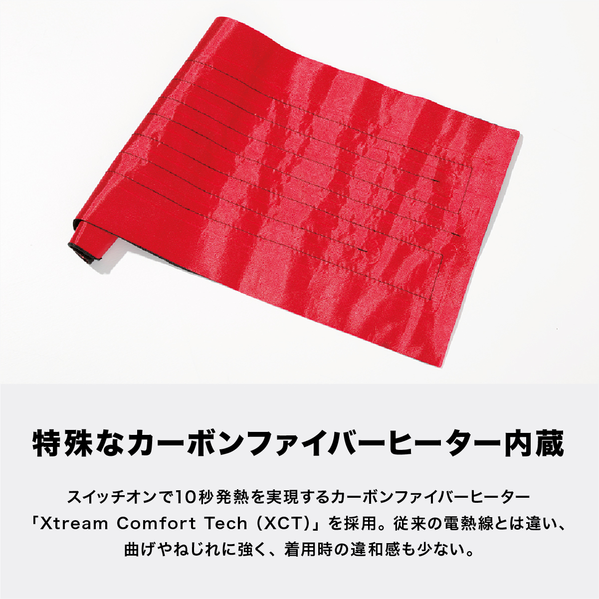 特殊なカーボンファイバーヒーター内蔵 スイッチオンで10秒発熱を実現するカーボンファイバーヒーター「Xtream Comfort Tech(XCT)」を採用。従来の電熱線とは違い、曲げやねじれに強く、着用時の違和感も少ない。