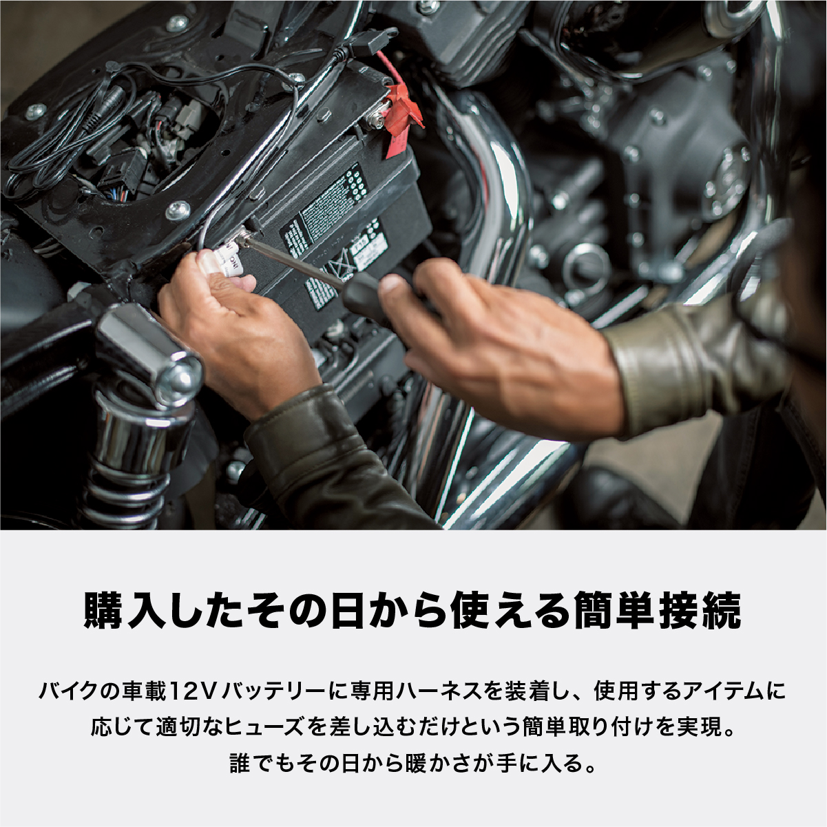 購入したその日から使える簡単接続 バイクの車載12Vバッテリーに専用ハーネスを装着し、使用するアイテムに応じて適切なヒューズを差し込むだけという簡単取り付けを実現。誰でもその日から暖かさが手に入る。
