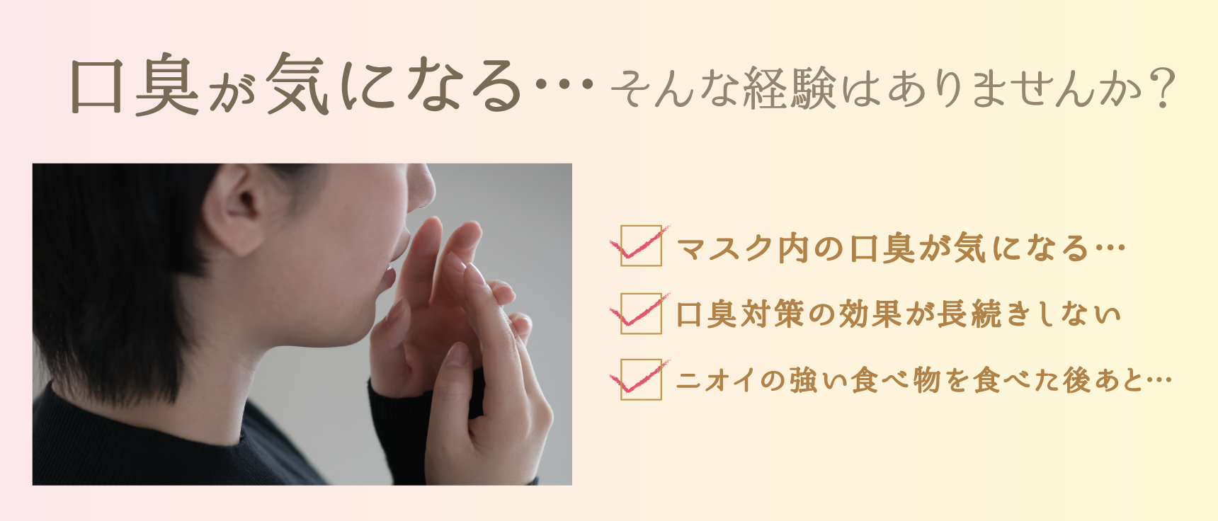 口臭が気になる…そんな経験はありませんか? ・マスク内の口臭が気になる… ・口臭対策の効果が長続きしない ・ニオイの強い食べ物を食べた後あと…